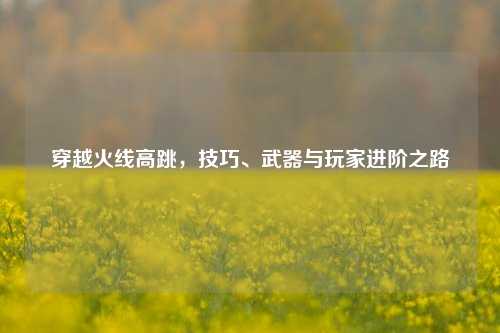 穿越火线高跳，技巧、武器与玩家进阶之路