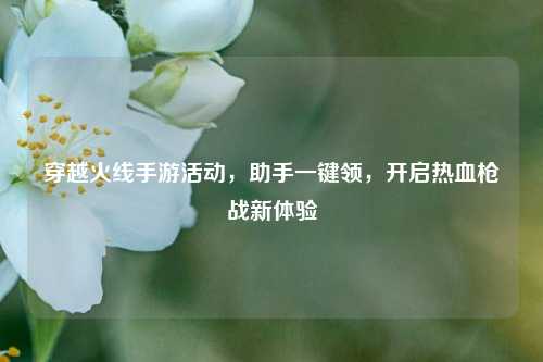 穿越火线手游活动,助手一键领,开启热血枪战新体验