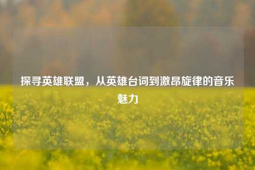 探寻英雄联盟,从英雄台词到激昂旋律的音乐魅力
