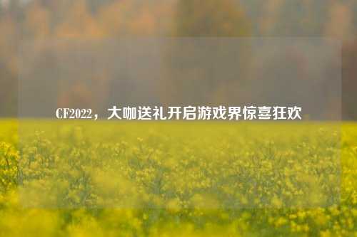 CF2022,大咖送礼开启游戏界惊喜狂欢