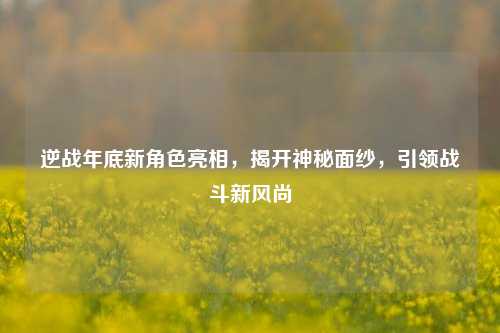 逆战年底新角色亮相,揭开神秘面纱,引领战斗新风尚