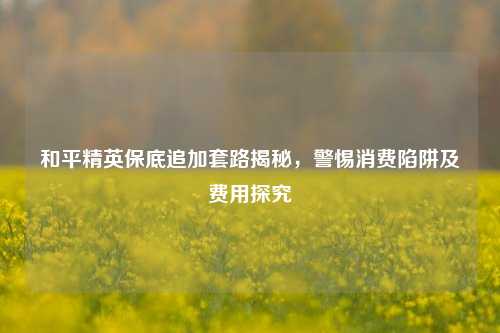 和平精英保底追加套路揭秘,警惕消费陷阱及费用探究