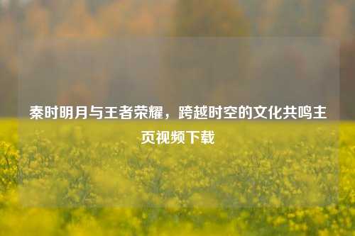 秦时明月与王者荣耀,跨越时空的文化共鸣主页视频下载