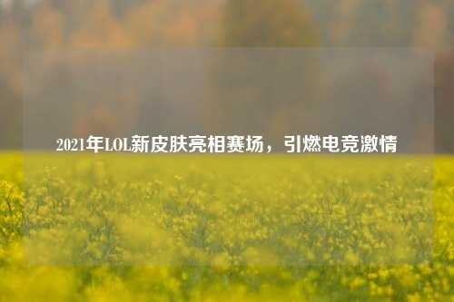 2021年LOL新皮肤亮相赛场，引燃电竞激情
