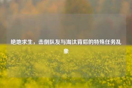 绝地求生,击倒队友与淘汰背后的特殊任务乱象