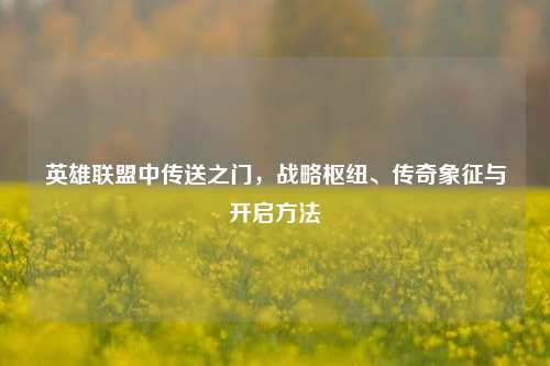 英雄联盟中传送之门,战略枢纽、传奇象征与开启方法