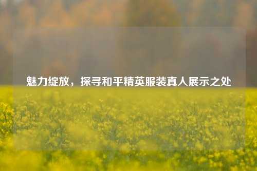 魅力绽放,探寻和平精英服装真人展示之处