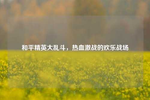 和平精英大乱斗,热血激战的欢乐战场