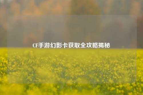CF手游幻影卡获取全攻略揭秘