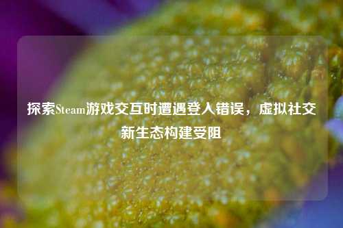 探索Steam游戏交互时遭遇登入错误，虚拟社交新生态构建受阻