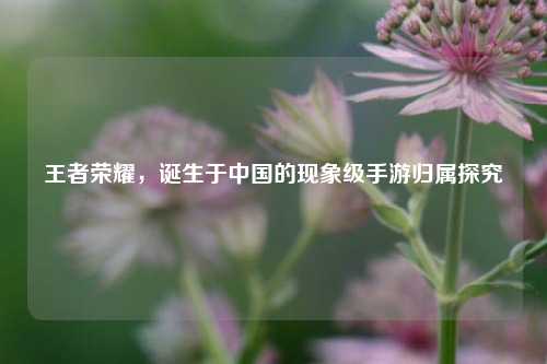 王者荣耀，诞生于中国的现象级手游归属探究