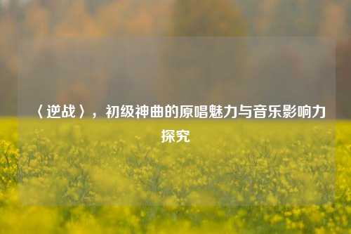 〈逆战〉,初级神曲的原唱魅力与音乐影响力探究