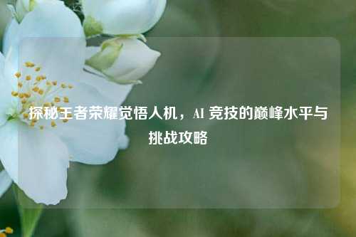 探秘王者荣耀觉悟人机，AI 竞技的巅峰水平与挑战攻略