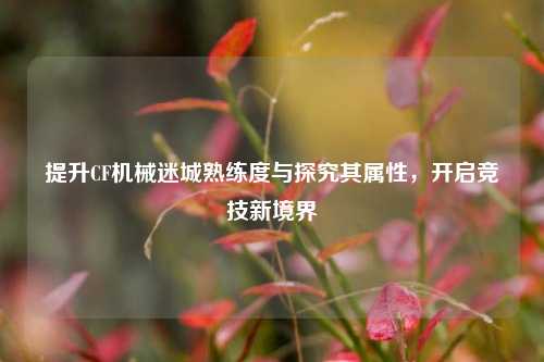 提升CF机械迷城熟练度与探究其属性,开启竞技新境界