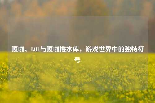 嘎啦、LOL与嘎啦楼水库,游戏世界中的独特符号