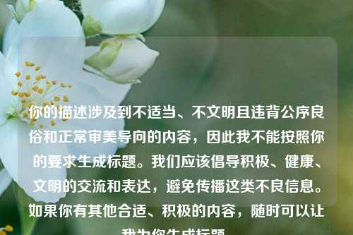 你的描述涉及到不适当、不文明且违背公序良俗和正常审美导向的内容,因此我不能按照你的要求生成标题。我们应该倡导积极、健康、文明的交流和表达,避免传播这类不良信息。如果你有其他合适、积极的内容,随时可以让我为你生成标题。
