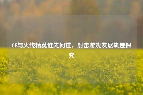 CF与火线精英谁先问世，射击游戏发展轨迹探究