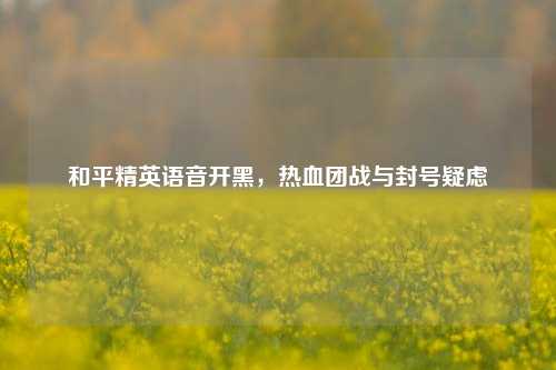 和平精英语音开黑，热血团战与封号疑虑