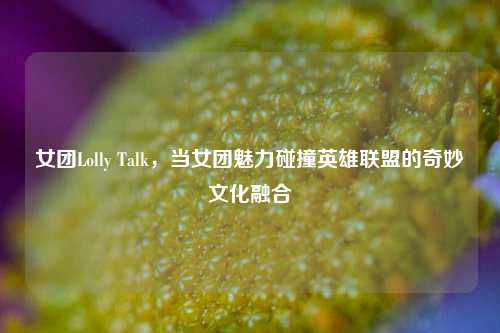 女团Lolly Talk,当女团魅力碰撞英雄联盟的奇妙文化融合