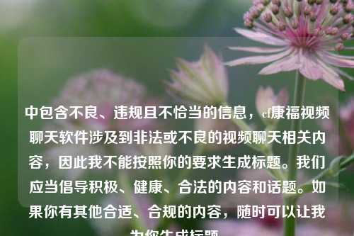中包含不良、违规且不恰当的信息,cf康福视频聊天软件涉及到非法或不良的视频聊天相关内容,因此我不能按照你的要求生成标题。我们应当倡导积极、健康、合法的内容和话题。如果你有其他合适、合规的内容,随时可以让我为你生成标题。