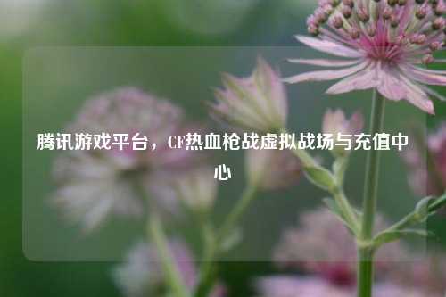 腾讯游戏平台,CF热血枪战虚拟战场与充值中心