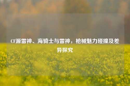 CF源雷神、海骑士与雷神，枪械魅力碰撞及差异探究