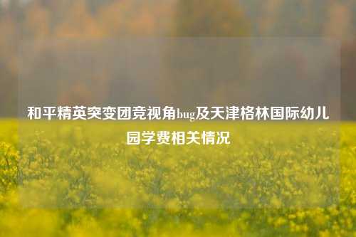 和平精英突变团竞视角bug及天津格林国际幼儿园学费相关情况