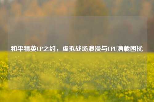 和平精英CP之约,虚拟战场浪漫与CPU满载困扰