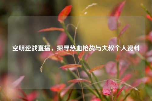 空明逆战直播,探寻热血枪战与大叔个人资料