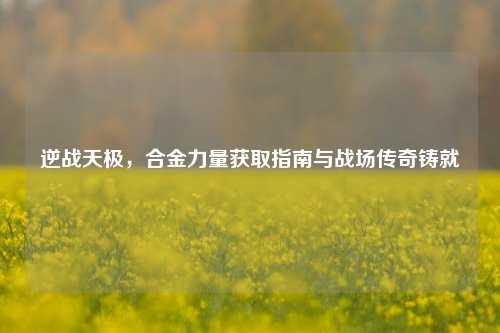 逆战天极，合金力量获取指南与战场传奇铸就