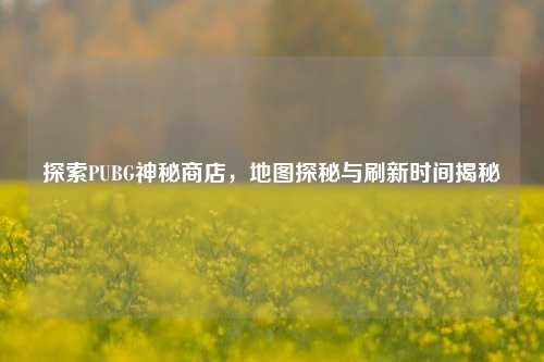 探索PUBG神秘商店,地图探秘与刷新时间揭秘
