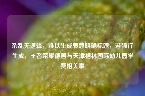 杂乱无逻辑，难以生成表意明确标题，若强行生成，王者荣耀德善与天津格林国际幼儿园学费相关事
