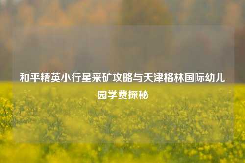 和平精英小行星采矿攻略与天津格林国际幼儿园学费探秘
