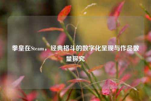 拳皇在Steam,经典格斗的数字化呈现与作品数量探究