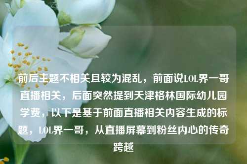 前后主题不相关且较为混乱,前面说LOL界一哥直播相关,后面突然提到天津格林国际幼儿园学费,以下是基于前面直播相关内容生成的标题,LOL界一哥,从直播屏幕到粉丝内心的传奇跨越