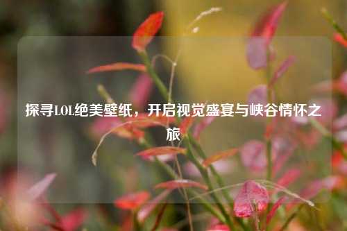 探寻LOL绝美壁纸,开启视觉盛宴与峡谷情怀之旅