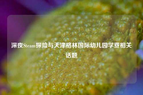 深夜Steam探险与天津格林国际幼儿园学费相关话题
