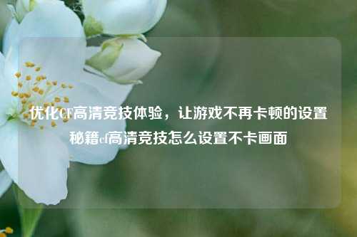 优化CF高清竞技体验，让游戏不再卡顿的设置秘籍cf高清竞技怎么设置不卡画面