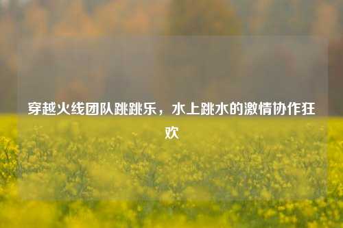 穿越火线团队跳跳乐,水上跳水的激情协作狂欢