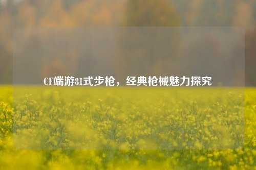 CF端游81式步枪,经典枪械魅力探究