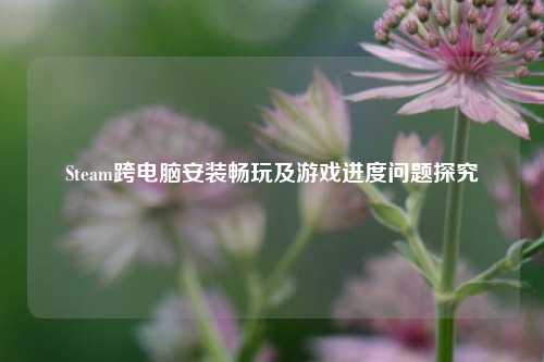 Steam跨电脑安装畅玩及游戏进度问题探究