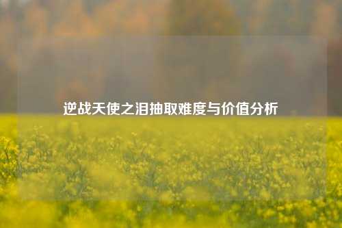 逆战天使之泪抽取难度与价值分析