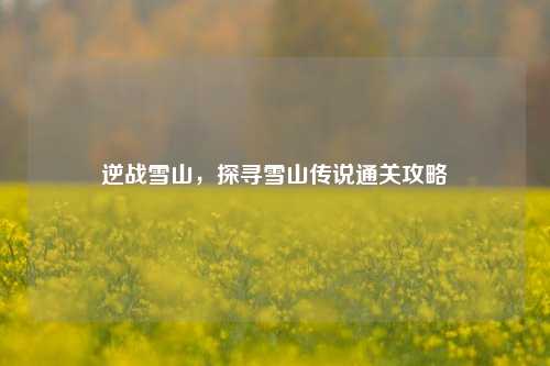 逆战雪山,探寻雪山传说通关攻略