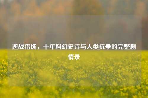 逆战猎场,十年科幻史诗与人类抗争的完整剧情录