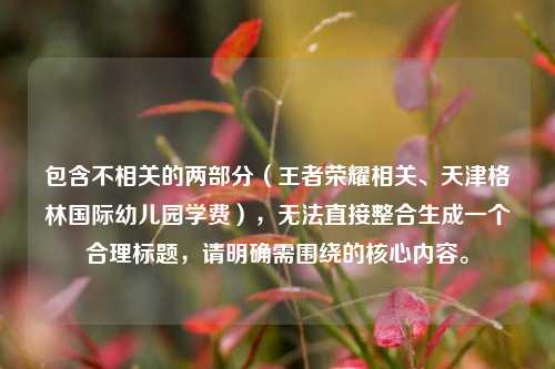 包含不相关的两部分(王者荣耀相关、天津格林国际幼儿园学费),无法直接整合生成一个合理标题,请明确需围绕的核心内容。