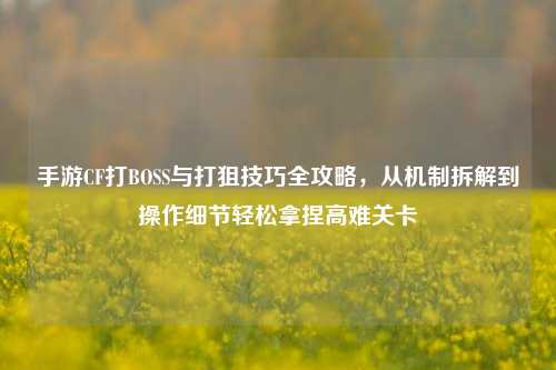 手游CF打BOSS与打狙技巧全攻略,从机制拆解到操作细节轻松拿捏高难关卡