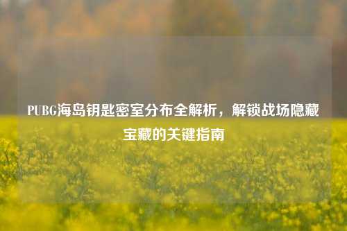 PUBG海岛钥匙密室分布全解析,解锁战场隐藏宝藏的关键指南