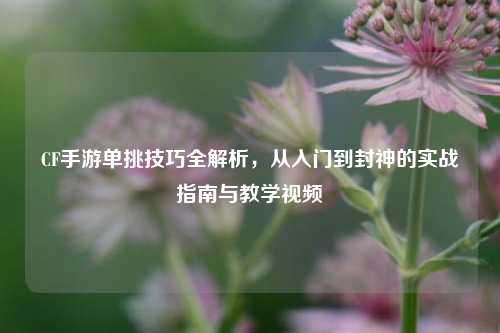 CF手游单挑技巧全解析，从入门到封神的实战指南与教学视频