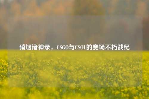 硝烟诸神录,CSGO与CSOL的赛场不朽战纪