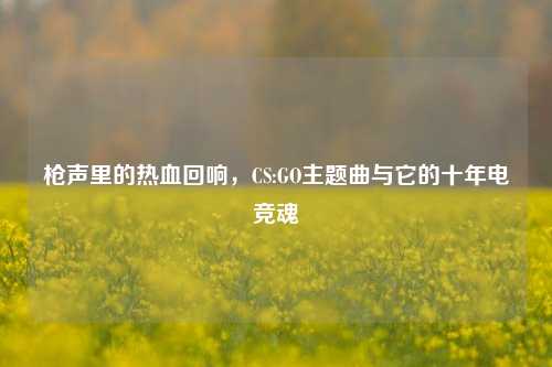 枪声里的热血回响,CS:GO主题曲与它的十年电竞魂